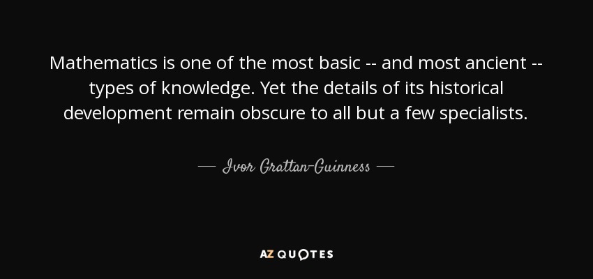 Mathematics is one of the most basic -- and most ancient -- types of knowledge. Yet the details of its historical development remain obscure to all but a few specialists. - Ivor Grattan-Guinness