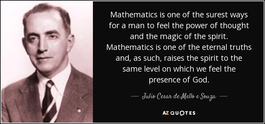 Mathematics is one of the surest ways for a man to feel the power of thought and the magic of the spirit. Mathematics is one of the eternal truths and, as such, raises the spirit to the same level on which we feel the presence of God. - Julio Cesar de Mello e Souza