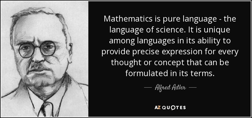 Mathematics is pure language - the language of science. It is unique among languages in its ability to provide precise expression for every thought or concept that can be formulated in its terms. - Alfred Adler