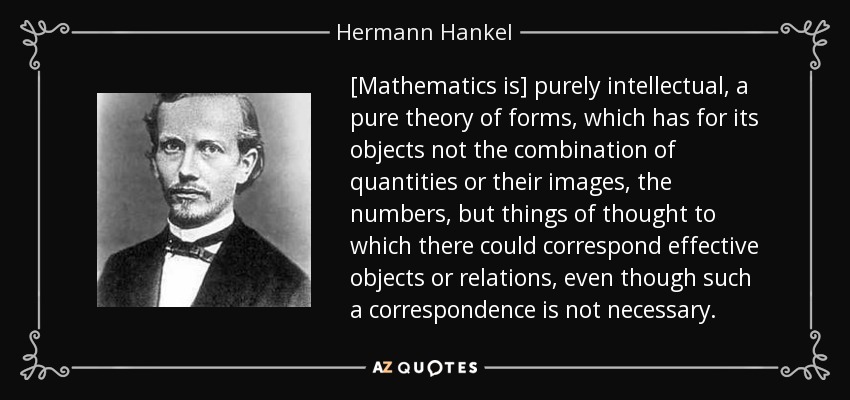 [Mathematics is] purely intellectual, a pure theory of forms, which has for its objects not the combination of quantities or their images, the numbers, but things of thought to which there could correspond effective objects or relations, even though such a correspondence is not necessary. - Hermann Hankel