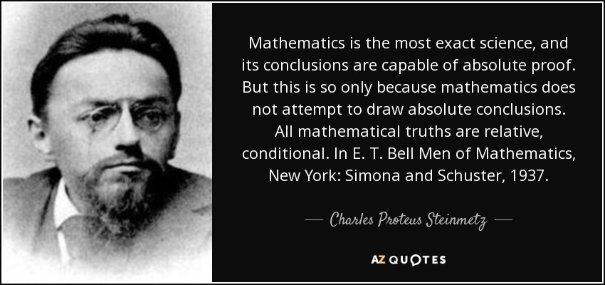 Mathematics is the most exact science, and its conclusions are capable of absolute proof. But this is so only because mathematics does not attempt to draw absolute conclusions. All mathematical truths are relative, conditional. In E. T. Bell Men of Mathematics, New York: Simona and Schuster, 1937. - Charles Proteus Steinmetz