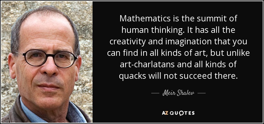 Mathematics is the summit of human thinking. It has all the creativity and imagination that you can find in all kinds of art, but unlike art-charlatans and all kinds of quacks will not succeed there. - Meir Shalev