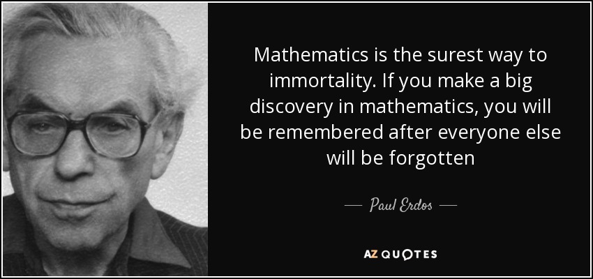 Mathematics is the surest way to immortality. If you make a big discovery in mathematics, you will be remembered after everyone else will be forgotten - Paul Erdos