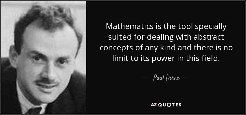 Mathematics is the tool specially suited for dealing with abstract concepts of any kind and there is no limit to its power in this field. - Paul Dirac
