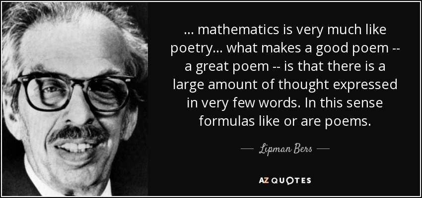 ... mathematics is very much like poetry ... what makes a good poem -- a great poem -- is that there is a large amount of thought expressed in very few words. In this sense formulas like or are poems. - Lipman Bers