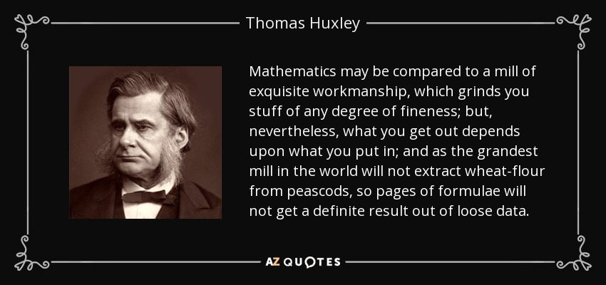 Mathematics may be compared to a mill of exquisite workmanship, which grinds you stuff of any degree of fineness; but, nevertheless, what you get out depends upon what you put in; and as the grandest mill in the world will not extract wheat-flour from peascods, so pages of formulae will not get a definite result out of loose data. - Thomas Huxley