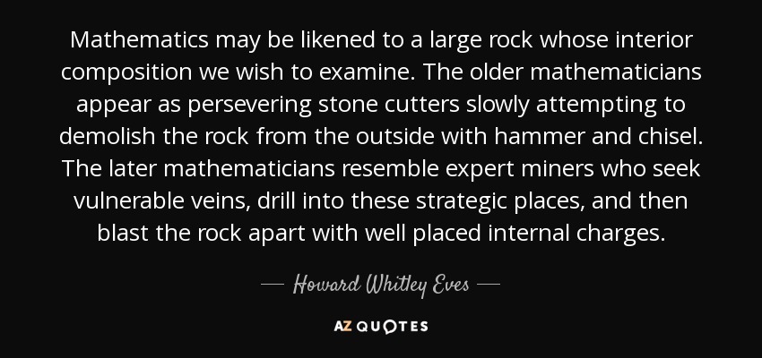 Mathematics may be likened to a large rock whose interior composition we wish to examine. The older mathematicians appear as persevering stone cutters slowly attempting to demolish the rock from the outside with hammer and chisel. The later mathematicians resemble expert miners who seek vulnerable veins, drill into these strategic places, and then blast the rock apart with well placed internal charges. - Howard Whitley Eves