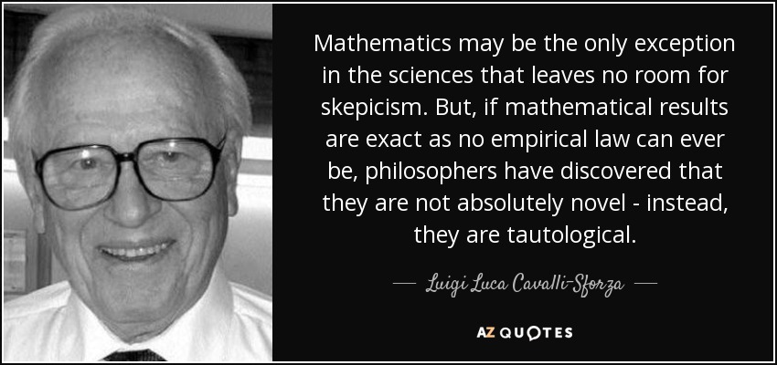 Mathematics may be the only exception in the sciences that leaves no room for skepicism. But, if mathematical results are exact as no empirical law can ever be, philosophers have discovered that they are not absolutely novel - instead, they are tautological. - Luigi Luca Cavalli-Sforza