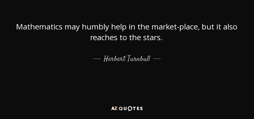 Mathematics may humbly help in the market-place, but it also reaches to the stars. - Herbert Turnbull