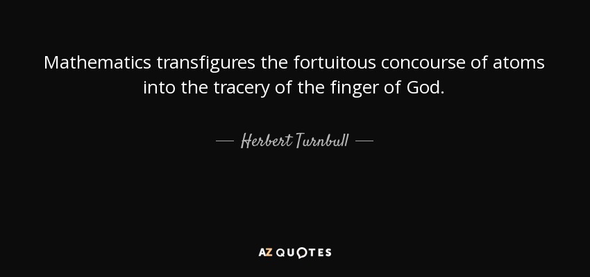 Mathematics transfigures the fortuitous concourse of atoms into the tracery of the finger of God. - Herbert Turnbull