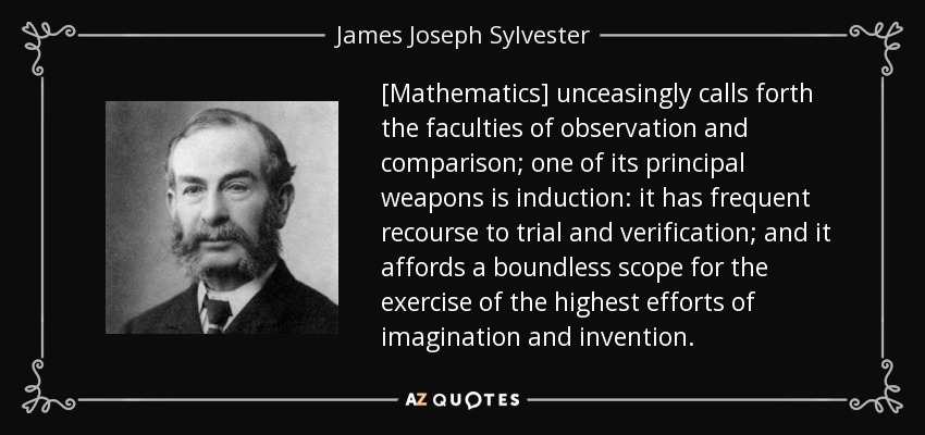 [Mathematics] unceasingly calls forth the faculties of observation and comparison; one of its principal weapons is induction: it has frequent recourse to trial and verification; and it affords a boundless scope for the exercise of the highest efforts of imagination and invention. - James Joseph Sylvester