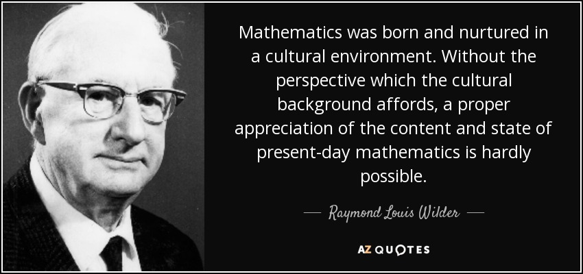 Mathematics was born and nurtured in a cultural environment. Without the perspective which the cultural background affords, a proper appreciation of the content and state of present-day mathematics is hardly possible. - Raymond Louis Wilder