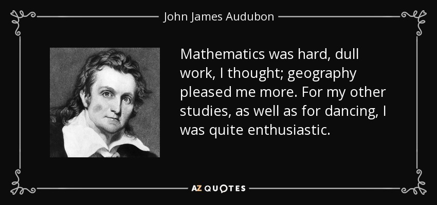 Mathematics was hard, dull work, I thought; geography pleased me more. For my other studies, as well as for dancing, I was quite enthusiastic. - John James Audubon