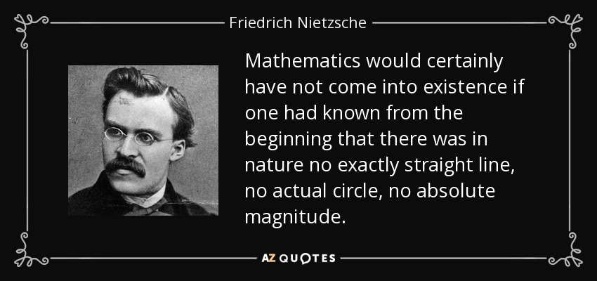 Mathematics would certainly have not come into existence if one had known from the beginning that there was in nature no exactly straight line, no actual circle, no absolute magnitude. - Friedrich Nietzsche