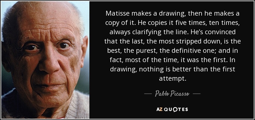 Matisse makes a drawing, then he makes a copy of it. He copies it five times, ten times, always clarifying the line. He’s convinced that the last, the most stripped down, is the best, the purest, the definitive one; and in fact, most of the time, it was the first. In drawing, nothing is better than the first attempt. - Pablo Picasso