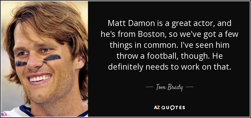 Matt Damon is a great actor, and he's from Boston, so we've got a few things in common. I've seen him throw a football, though. He definitely needs to work on that. - Tom Brady