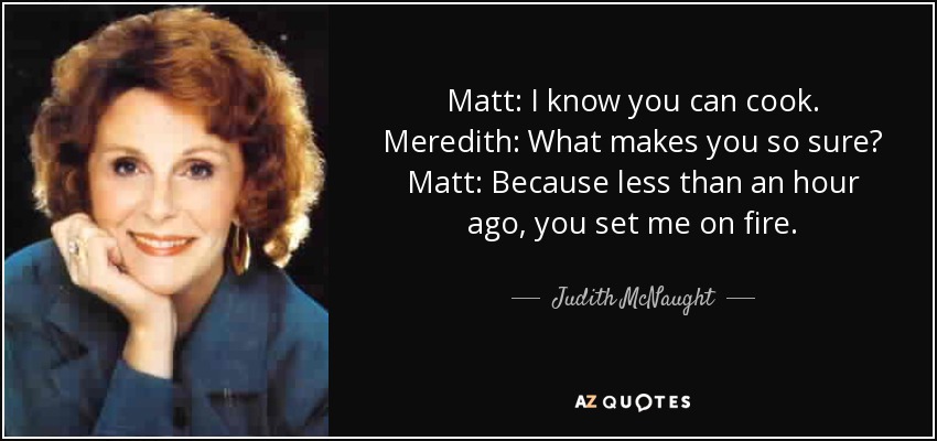 Matt: I know you can cook. Meredith: What makes you so sure? Matt: Because less than an hour ago, you set me on fire. - Judith McNaught