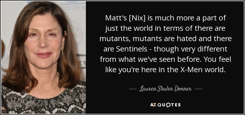 Matt's [Nix] is much more a part of just the world in terms of there are mutants, mutants are hated and there are Sentinels - though very different from what we've seen before. You feel like you're here in the X-Men world. - Lauren Shuler Donner