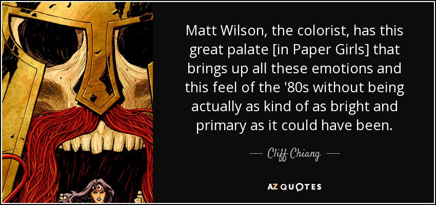 Matt Wilson, the colorist, has this great palate [in Paper Girls] that brings up all these emotions and this feel of the '80s without being actually as kind of as bright and primary as it could have been. - Cliff Chiang