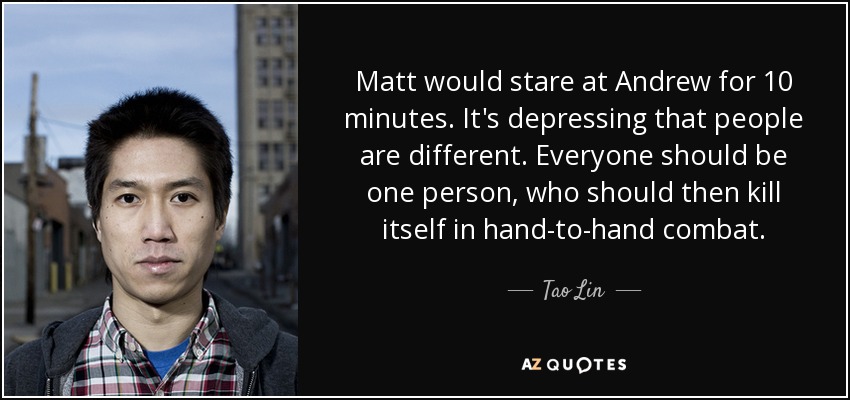 Matt would stare at Andrew for 10 minutes. It's depressing that people are different. Everyone should be one person, who should then kill itself in hand-to-hand combat. - Tao Lin