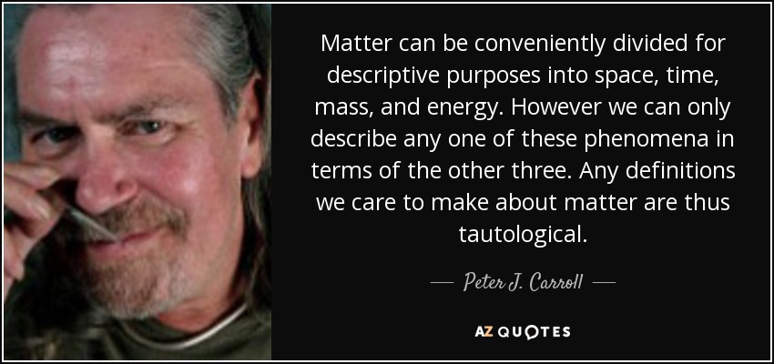 Matter can be conveniently divided for descriptive purposes into space , time , mass, and energy . However we can only describe any one of these phenomena in terms of the other three. Any definitions we care to make about matter are thus tautological . - Peter J. Carroll