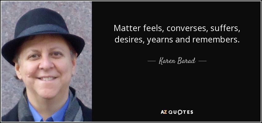 Matter feels, converses, suffers, desires, yearns and remembers. - Karen Barad