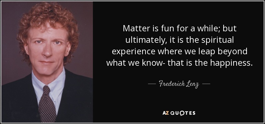 Matter is fun for a while; but ultimately, it is the spiritual experience where we leap beyond what we know- that is the happiness. - Frederick Lenz