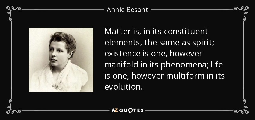 Matter is, in its constituent elements, the same as spirit; existence is one, however manifold in its phenomena; life is one, however multiform in its evolution. - Annie Besant