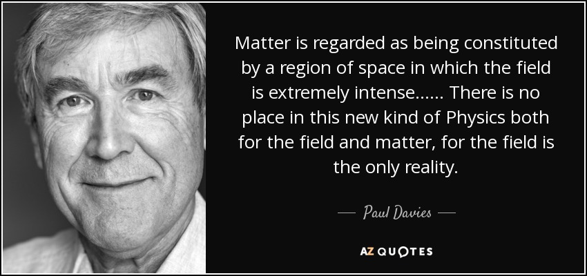 Matter is regarded as being constituted by a region of space in which the field is extremely intense . . . . . . There is no place in this new kind of Physics both for the field and matter, for the field is the only reality. - Paul Davies