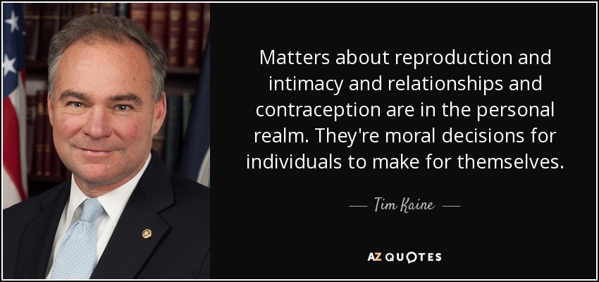 Matters about reproduction and intimacy and relationships and contraception are in the personal realm. They're moral decisions for individuals to make for themselves. - Tim Kaine