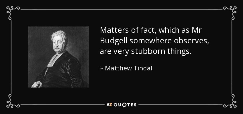 Matters of fact, which as Mr Budgell somewhere observes, are very stubborn things. - Matthew Tindal