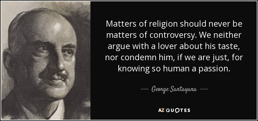 Matters of religion should never be matters of controversy. We neither argue with a lover about his taste, nor condemn him, if we are just, for knowing so human a passion. - George Santayana