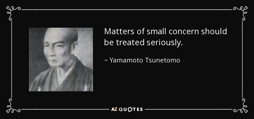 Matters of small concern should be treated seriously. - Yamamoto Tsunetomo