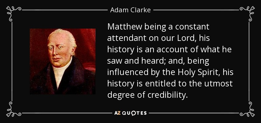 Matthew being a constant attendant on our Lord, his history is an account of what he saw and heard; and, being influenced by the Holy Spirit, his history is entitled to the utmost degree of credibility. - Adam Clarke
