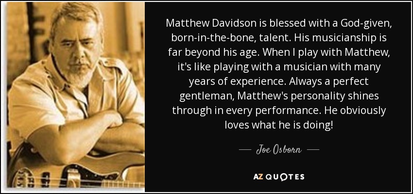 Matthew Davidson is blessed with a God-given, born-in-the-bone, talent. His musicianship is far beyond his age. When I play with Matthew, it's like playing with a musician with many years of experience. Always a perfect gentleman, Matthew's personality shines through in every performance. He obviously loves what he is doing! - Joe Osborn