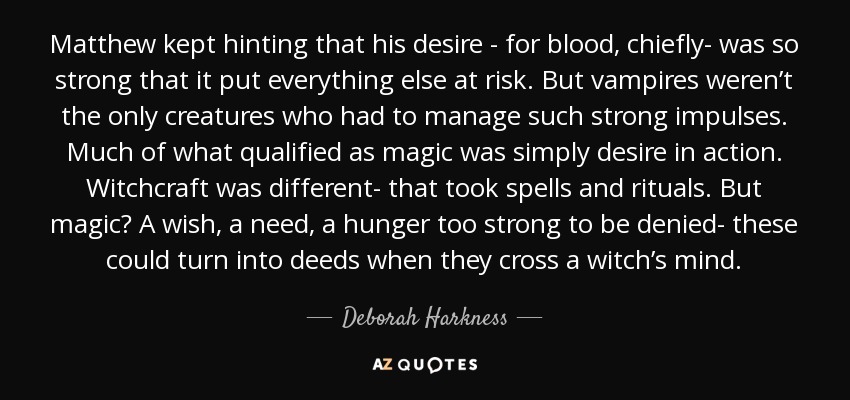 Matthew kept hinting that his desire - for blood, chiefly- was so strong that it put everything else at risk. But vampires weren’t the only creatures who had to manage such strong impulses. Much of what qualified as magic was simply desire in action. Witchcraft was different- that took spells and rituals. But magic? A wish, a need, a hunger too strong to be denied- these could turn into deeds when they cross a witch’s mind. - Deborah Harkness