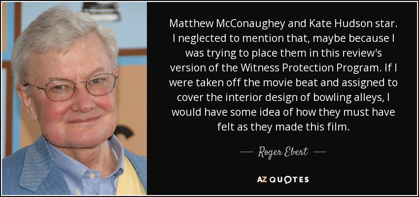 Matthew McConaughey and Kate Hudson star. I neglected to mention that, maybe because I was trying to place them in this review's version of the Witness Protection Program. If I were taken off the movie beat and assigned to cover the interior design of bowling alleys, I would have some idea of how they must have felt as they made this film. - Roger Ebert