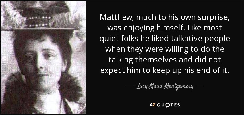 Matthew, much to his own surprise, was enjoying himself. Like most quiet folks he liked talkative people when they were willing to do the talking themselves and did not expect him to keep up his end of it. - Lucy Maud Montgomery