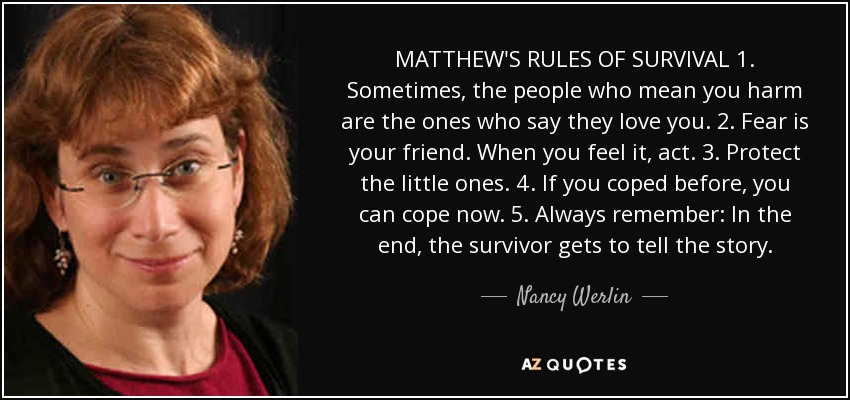 MATTHEW'S RULES OF SURVIVAL 1. Sometimes, the people who mean you harm are the ones who say they love you. 2. Fear is your friend. When you feel it, act. 3. Protect the little ones. 4. If you coped before, you can cope now. 5. Always remember: In the end, the survivor gets to tell the story. - Nancy Werlin