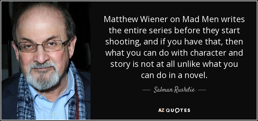 Matthew Wiener on Mad Men writes the entire series before they start shooting, and if you have that, then what you can do with character and story is not at all unlike what you can do in a novel. - Salman Rushdie