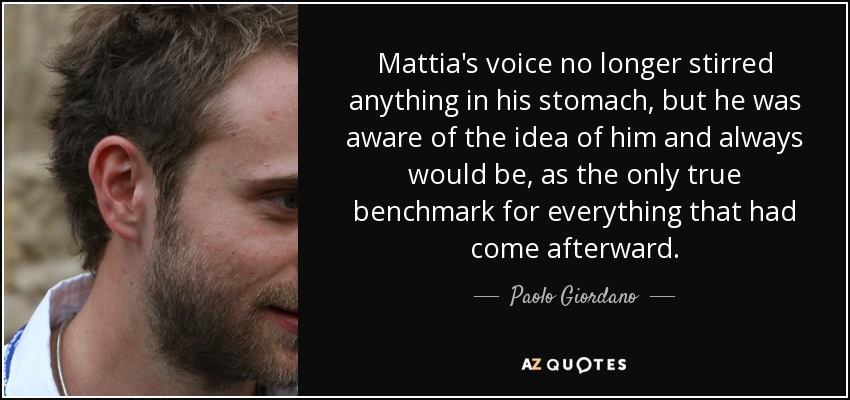 Mattia's voice no longer stirred anything in his stomach, but he was aware of the idea of him and always would be, as the only true benchmark for everything that had come afterward. - Paolo Giordano