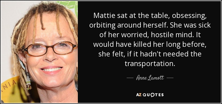 Mattie sat at the table, obsessing, orbiting around herself. She was sick of her worried, hostile mind. It would have killed her long before, she felt, if it hadn't needed the transportation. - Anne Lamott