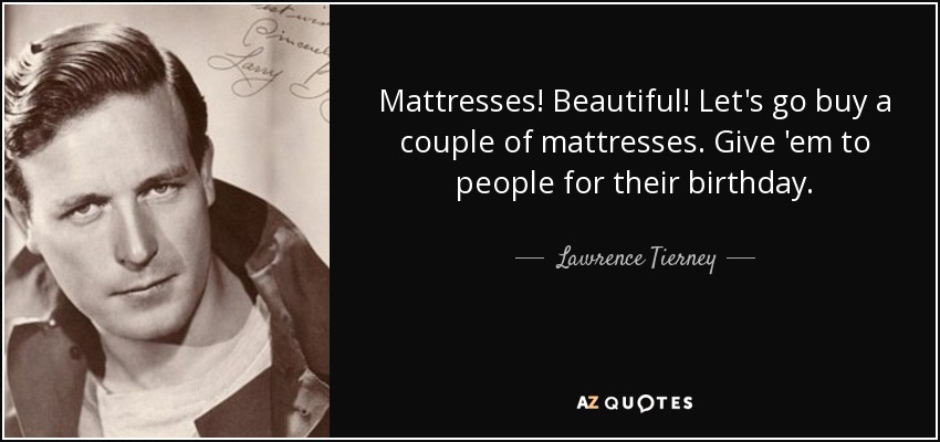 Mattresses! Beautiful! Let's go buy a couple of mattresses. Give 'em to people for their birthday. - Lawrence Tierney