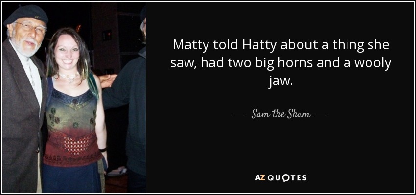 Matty told Hatty about a thing she saw, had two big horns and a wooly jaw. - Sam the Sham