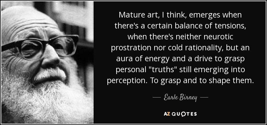 Mature art, I think, emerges when there's a certain balance of tensions, when there's neither neurotic prostration nor cold rationality, but an aura of energy and a drive to grasp personal 