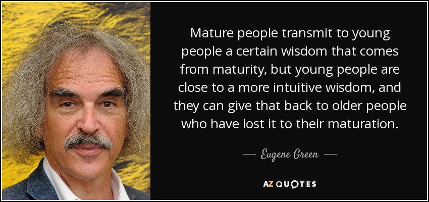 Mature people transmit to young people a certain wisdom that comes from maturity, but young people are close to a more intuitive wisdom, and they can give that back to older people who have lost it to their maturation. - Eugene Green