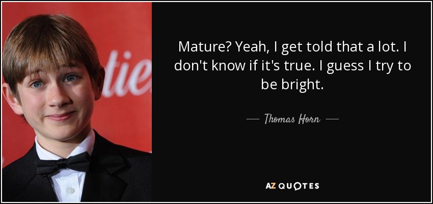 Mature? Yeah, I get told that a lot. I don't know if it's true. I guess I try to be bright. - Thomas Horn