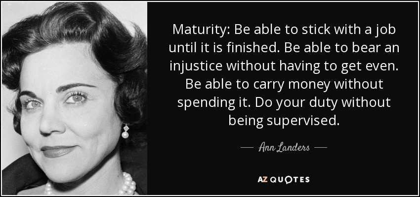Maturity: Be able to stick with a job until it is finished. Be able to bear an injustice without having to get even. Be able to carry money without spending it. Do your duty without being supervised. - Ann Landers