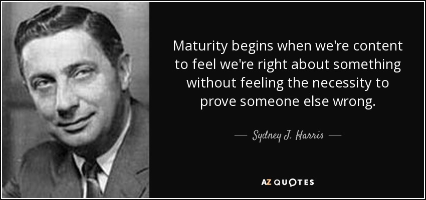 Maturity begins when we're content to feel we're right about something without feeling the necessity to prove someone else wrong. - Sydney J. Harris