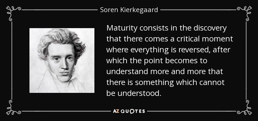 Maturity consists in the discovery that there comes a critical moment where everything is reversed, after which the point becomes to understand more and more that there is something which cannot be understood. - Soren Kierkegaard